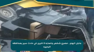 عاجل اليوم.. مصرع شخص وإصابة 6 آخرين في حادث سير بمحافظة البحيرة